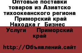 Оптовые поставки товаров из Азиатско-тихоокеанского региона - Приморский край, Находка г. Бизнес » Услуги   . Приморский край